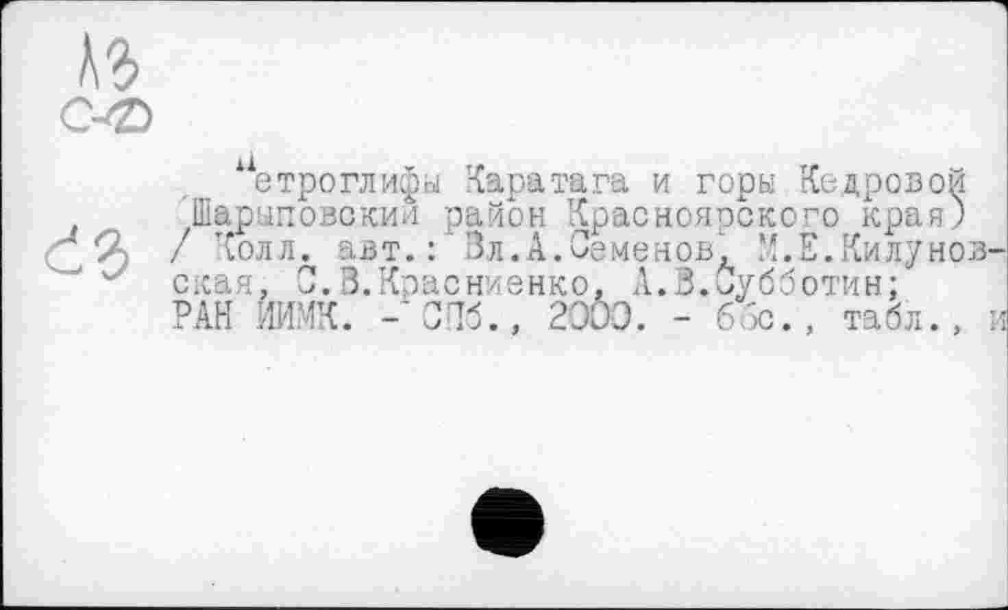 ﻿етроглифы Каратага и горы Кедровой Шарыповскин район Красноярского края) / Колл, авт.: Зл.А.Семенов, М.Е.Килунов скан, 0.З.Красниенко. А.3.Субботин: РАН ИИМК. -’СПб., 2000. - 65с. , табл.,